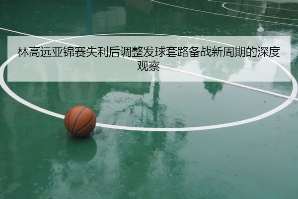 林高远亚锦赛失利后调整发球套路备战新周期的深度观察